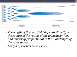 • The length of the near field depends directly on
the square of the radius of the transducer face
and inversely proportional to the wavelength of
the sonic waves.
• Length of Fresnel zone = r2
/ λ
 