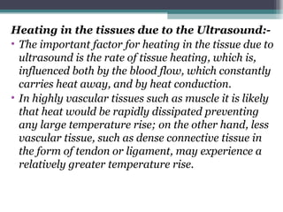 Heating in the tissues due to the Ultrasound:-
• The important factor for heating in the tissue due to
ultrasound is the rate of tissue heating, which is,
influenced both by the blood flow, which constantly
carries heat away, and by heat conduction.
• In highly vascular tissues such as muscle it is likely
that heat would be rapidly dissipated preventing
any large temperature rise; on the other hand, less
vascular tissue, such as dense connective tissue in
the form of tendon or ligament, may experience a
relatively greater temperature rise.
 