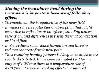 Moving the transducer head during the
treatment is important because of following
effects :-
• To smooth out the irregularities of the near field
• It reduces the irregularities of absorption that might
occur due to reflection at interfaces, standing waves,
refraction, and differences in tissue thermal conduction
or blood flow
• It also reduces shear wave formation and thereby
reduces chances of periosteal pain
• Thus resulting heating pattern is likely to be much more
evenly distributed. It has been estimated that for an
output of 1 W/cm2 there is a temperature rise of
0.8°C/min if vascular cooling effects are ignored
 