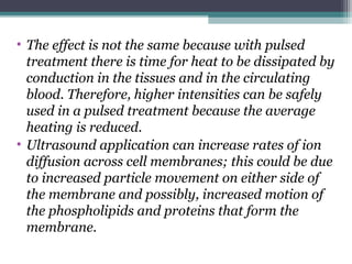 • The effect is not the same because with pulsed
treatment there is time for heat to be dissipated by
conduction in the tissues and in the circulating
blood. Therefore, higher intensities can be safely
used in a pulsed treatment because the average
heating is reduced.
• Ultrasound application can increase rates of ion
diffusion across cell membranes; this could be due
to increased particle movement on either side of
the membrane and possibly, increased motion of
the phospholipids and proteins that form the
membrane.
 