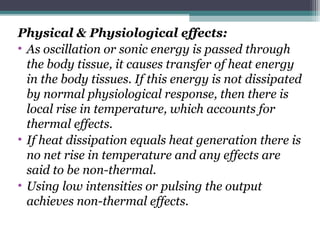 Physical & Physiological effects:
• As oscillation or sonic energy is passed through
the body tissue, it causes transfer of heat energy
in the body tissues. If this energy is not dissipated
by normal physiological response, then there is
local rise in temperature, which accounts for
thermal effects.
• If heat dissipation equals heat generation there is
no net rise in temperature and any effects are
said to be non-thermal.
• Using low intensities or pulsing the output
achieves non-thermal effects.
 