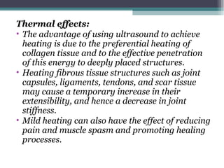 Thermal effects:
• The advantage of using ultrasound to achieve
heating is due to the preferential heating of
collagen tissue and to the effective penetration
of this energy to deeply placed structures.
• Heating fibrous tissue structures such as joint
capsules, ligaments, tendons, and scar tissue
may cause a temporary increase in their
extensibility, and hence a decrease in joint
stiffness.
• Mild heating can also have the effect of reducing
pain and muscle spasm and promoting healing
processes.
 
