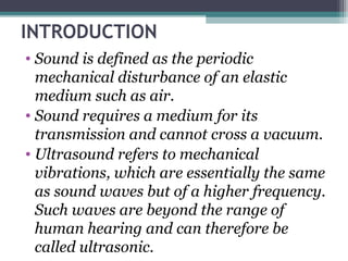 INTRODUCTION
• Sound is defined as the periodic
mechanical disturbance of an elastic
medium such as air.
• Sound requires a medium for its
transmission and cannot cross a vacuum.
• Ultrasound refers to mechanical
vibrations, which are essentially the same
as sound waves but of a higher frequency.
Such waves are beyond the range of
human hearing and can therefore be
called ultrasonic.
 
