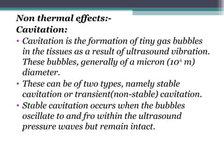 Non thermal effects:-
Cavitation:
• Cavitation is the formation of tiny gas bubbles
in the tissues as a result of ultrasound vibration.
These bubbles, generally of a micron (10-6
m)
diameter.
• These can be of two types, namely stable
cavitation or transient(non-stable) cavitation.
• Stable cavitation occurs when the bubbles
oscillate to and fro within the ultrasound
pressure waves but remain intact.
 
