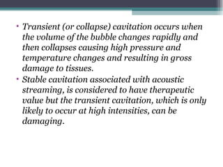 • Transient (or collapse) cavitation occurs when
the volume of the bubble changes rapidly and
then collapses causing high pressure and
temperature changes and resulting in gross
damage to tissues.
• Stable cavitation associated with acoustic
streaming, is considered to have therapeutic
value but the transient cavitation, which is only
likely to occur at high intensities, can be
damaging.
 