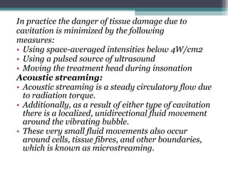 In practice the danger of tissue damage due to
cavitation is minimized by the following
measures:
• Using space-averaged intensities below 4W/cm2
• Using a pulsed source of ultrasound
• Moving the treatment head during insonation
Acoustic streaming:
• Acoustic streaming is a steady circulatory flow due
to radiation torque.
• Additionally, as a result of either type of cavitation
there is a localized, unidirectional fluid movement
around the vibrating bubble.
• These very small fluid movements also occur
around cells, tissue fibres, and other boundaries,
which is known as microstreaming.
 
