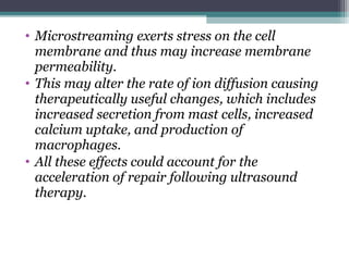• Microstreaming exerts stress on the cell
membrane and thus may increase membrane
permeability.
• This may alter the rate of ion diffusion causing
therapeutically useful changes, which includes
increased secretion from mast cells, increased
calcium uptake, and production of
macrophages.
• All these effects could account for the
acceleration of repair following ultrasound
therapy.
 