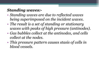 Standing waves:-
• Standing waves are due to reflected waves
being superimposed on the incident waves.
• The result is a set of standing or stationary
waves with peaks of high pressure (antinodes).
• Gas bubbles collect at the antinodes, and cells
collect at the nodes.
• This pressure pattern causes stasis of cells in
blood vessels.
 