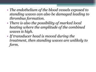 • The endothelium of the blood vessels exposed to
standing waves can also be damaged leading to
thrombus formation.
• There is also the possibility of marked local
heating where the amplitude of the combined
waves is high.
• If transducer head is moved during the
treatment, then standing waves are unlikely to
form.
 
