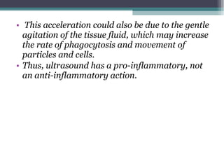 • This acceleration could also be due to the gentle
agitation of the tissue fluid, which may increase
the rate of phagocytosis and movement of
particles and cells.
• Thus, ultrasound has a pro-inflammatory, not
an anti-inflammatory action.
 