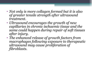 • Not only is more collagen formed but it is also
of greater tensile strength after ultrasound
treatment.
• Ultrasound encourages the growth of new
capillaries in chronic ischaemic tissue and the
same could happen during repair of soft tissues
after injury.
• The enhanced release of growth factors from
macrophages following exposure to therapeutic
ultrasound may cause proliferation of
fibroblasts.
 