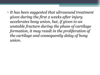 • It has been suggested that ultrasound treatment
given during the first 2 weeks after injury
accelerates bony union, but, if given to an
unstable fracture during the phase of cartilage
formation, it may result in the proliferation of
the cartilage and consequently delay of bony
union.
 