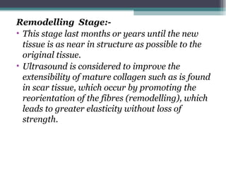Remodelling Stage:-
• This stage last months or years until the new
tissue is as near in structure as possible to the
original tissue.
• Ultrasound is considered to improve the
extensibility of mature collagen such as is found
in scar tissue, which occur by promoting the
reorientation of the fibres (remodelling), which
leads to greater elasticity without loss of
strength.
 
