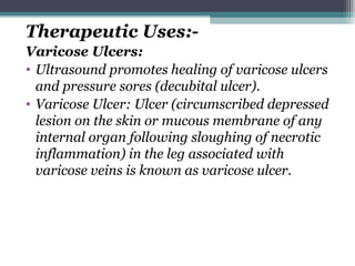 Therapeutic Uses:-
Varicose Ulcers:
• Ultrasound promotes healing of varicose ulcers
and pressure sores (decubital ulcer).
• Varicose Ulcer: Ulcer (circumscribed depressed
lesion on the skin or mucous membrane of any
internal organ following sloughing of necrotic
inflammation) in the leg associated with
varicose veins is known as varicose ulcer.
 