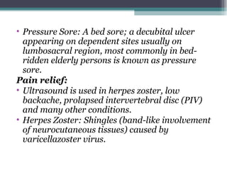 • Pressure Sore: A bed sore; a decubital ulcer
appearing on dependent sites usually on
lumbosacral region, most commonly in bed-
ridden elderly persons is known as pressure
sore.
Pain relief:
• Ultrasound is used in herpes zoster, low
backache, prolapsed intervertebral disc (PIV)
and many other conditions.
• Herpes Zoster: Shingles (band-like involvement
of neurocutaneous tissues) caused by
varicellazoster virus.
 