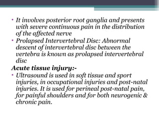 • It involves posterior root ganglia and presents
with severe continuous pain in the distribution
of the affected nerve
• Prolapsed Intervertebral Disc: Abnormal
descent of intervertebral disc between the
vertebra is known as prolapsed intervertebral
disc
Acute tissue injury:-
• Ultrasound is used in soft tissue and sport
injuries, in occupational injuries and post-natal
injuries. It is used for perineal post-natal pain,
for painful shoulders and for both neurogenic &
chronic pain.
 