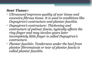 Scar Tissue:-
• Ultrasound improves quality of scar tissue and
excessive fibrous tissue. It is used in conditions like
Dupuytren’s contracture and plantar fasciitis.
• Dupuytren’s contracture: Thickening and
contracture of palmar fascia, typically affects the
ring finger and may involve years later
incompletely little finger is called Dupuytren’s
contracture.
• Plantar fasciitis: Tenderness under the heel from
plantar fibromatosis or tear of plantar fascia is
called plantar fasciitis.
 