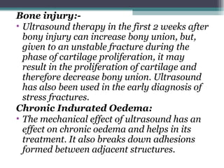Bone injury:-
• Ultrasound therapy in the first 2 weeks after
bony injury can increase bony union, but,
given to an unstable fracture during the
phase of cartilage proliferation, it may
result in the proliferation of cartilage and
therefore decrease bony union. Ultrasound
has also been used in the early diagnosis of
stress fractures.
Chronic Indurated Oedema:
• The mechanical effect of ultrasound has an
effect on chronic oedema and helps in its
treatment. It also breaks down adhesions
formed between adjacent structures.
 