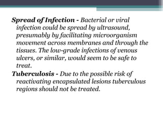 Spread of Infection - Bacterial or viral
infection could be spread by ultrasound,
presumably by facilitating microorganism
movement across membranes and through the
tissues. The low-grade infections of venous
ulcers, or similar, would seem to be safe to
treat.
Tuberculosis - Due to the possible risk of
reactivating encapsulated lesions tuberculous
regions should not be treated.
 