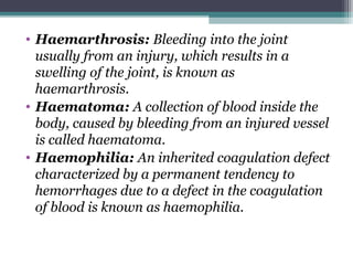 • Haemarthrosis: Bleeding into the joint
usually from an injury, which results in a
swelling of the joint, is known as
haemarthrosis.
• Haematoma: A collection of blood inside the
body, caused by bleeding from an injured vessel
is called haematoma.
• Haemophilia: An inherited coagulation defect
characterized by a permanent tendency to
hemorrhages due to a defect in the coagulation
of blood is known as haemophilia.
 
