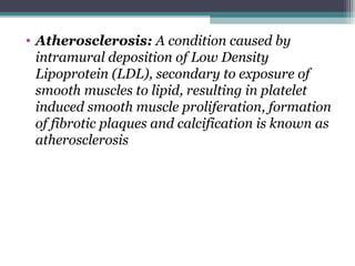 • Atherosclerosis: A condition caused by
intramural deposition of Low Density
Lipoprotein (LDL), secondary to exposure of
smooth muscles to lipid, resulting in platelet
induced smooth muscle proliferation, formation
of fibrotic plaques and calcification is known as
atherosclerosis
 