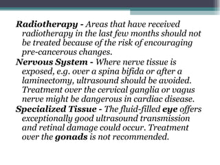 Radiotherapy - Areas that have received
radiotherapy in the last few months should not
be treated because of the risk of encouraging
pre-cancerous changes.
Nervous System - Where nerve tissue is
exposed, e.g. over a spina bifida or after a
laminectomy, ultrasound should be avoided.
Treatment over the cervical ganglia or vagus
nerve might be dangerous in cardiac disease.
Specialized Tissue - The fluid-filled eye offers
exceptionally good ultrasound transmission
and retinal damage could occur. Treatment
over the gonads is not recommended.
 