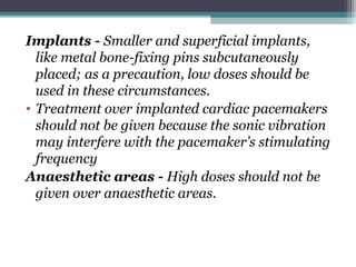 Implants - Smaller and superficial implants,
like metal bone-fixing pins subcutaneously
placed; as a precaution, low doses should be
used in these circumstances.
• Treatment over implanted cardiac pacemakers
should not be given because the sonic vibration
may interfere with the pacemaker’s stimulating
frequency
Anaesthetic areas - High doses should not be
given over anaesthetic areas.
 