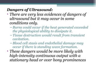 Dangers of Ultrasound:
• There are very less evidences of dangers of
ultrasound but it may occur in some
conditions only.
– Burns could occur if the heat generated exceeded
the physiological ability to dissipate it.
– Tissue destruction would result from transient
cavitation.
– Blood cell stasis and endothelial damage may
occur if there is standing wave formation.
• These dangers would be more likely with
high-intensity continuous output with a
stationary head or over bony prominences
 