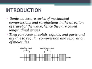 INTRODUCTION
• Sonic waves are series of mechanical
compressions and rarefactions in the direction
of travel of the wave, hence they are called
longitudinal waves.
• They can occur in solids, liquids, and gases and
are due to regular compression and separation
of molecules.
 