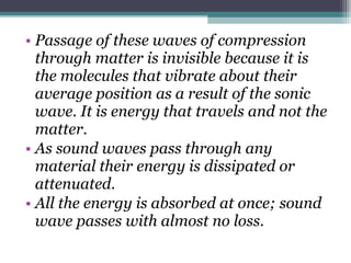 • Passage of these waves of compression
through matter is invisible because it is
the molecules that vibrate about their
average position as a result of the sonic
wave. It is energy that travels and not the
matter.
• As sound waves pass through any
material their energy is dissipated or
attenuated.
• All the energy is absorbed at once; sound
wave passes with almost no loss.
 