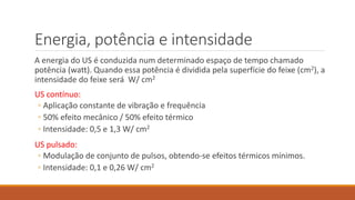 Energia, potência e intensidade 
A energia do US é conduzida num determinado espaço de tempo chamado 
potência (watt). Quando essa potência é dividida pela superfície do feixe (cm2), a 
intensidade do feixe será W/ cm2 
US contínuo: 
◦ Aplicação constante de vibração e frequência 
◦ 50% efeito mecânico / 50% efeito térmico 
◦ Intensidade: 0,5 e 1,3 W/ cm2 
US pulsado: 
◦ Modulação de conjunto de pulsos, obtendo-se efeitos térmicos mínimos. 
◦ Intensidade: 0,1 e 0,26 W/ cm2 
 