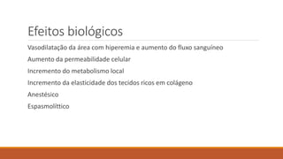 Efeitos biológicos 
Vasodilatação da área com hiperemia e aumento do fluxo sanguíneo 
Aumento da permeabilidade celular 
Incremento do metabolismo local 
Incremento da elasticidade dos tecidos ricos em colágeno 
Anestésico 
Espasmolíttico 
 