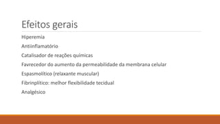 Efeitos gerais 
Hiperemia 
Antiinflamatório 
Catalisador de reações químicas 
Favrecedor do aumento da permeabilidade da membrana celular 
Espasmolítico (relaxante muscular) 
Fibrinplítico: melhor flexibilidade tecidual 
Analgésico 
 