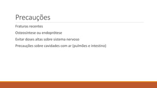 Precauções 
Fraturas recentes 
Osteosíntese ou endoprótese 
Evitar doses altas sobre sistema nervoso 
Precauções sobre cavidades com ar (pulmões e intestino) 
 