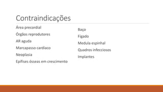 Contraindicações 
Área precordial 
Órgãos reprodutores 
AR aguda 
Marcapasso cardíaco 
Neoplasia 
Epífises ósseas em crescimento 
Baço 
Fígado 
Medula espinhal 
Quadros infecciosos 
Implantes 
 