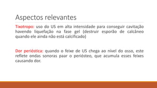 Aspectos relevantes 
Tixotropo: uso do US em alta intensidade para conseguir cavitação 
havendo liquefação na fase gel (destruir esporão de calcâneo 
quando ele ainda não está calcificado) 
Dor perióstica: quando o feixe de US chega ao nível do osso, este 
reflete ondas sonoras paar o periósteo, que acumula esses feixes 
causando dor. 
 