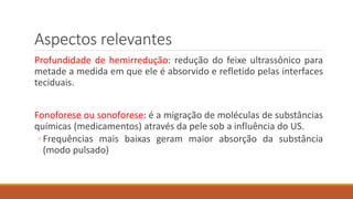 Aspectos relevantes 
Profundidade de hemirredução: redução do feixe ultrassônico para 
metade a medida em que ele é absorvido e refletido pelas interfaces 
teciduais. 
Fonoforese ou sonoforese: é a migração de moléculas de substâncias 
químicas (medicamentos) através da pele sob a influência do US. 
◦ Frequências mais baixas geram maior absorção da substância 
(modo pulsado) 
