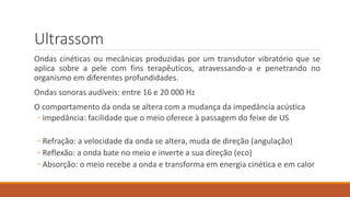 Ultrassom 
Ondas cinéticas ou mecânicas produzidas por um transdutor vibratório que se 
aplica sobre a pele com fins terapêuticos, atravessando-a e penetrando no 
organismo em diferentes profundidades. 
Ondas sonoras audíveis: entre 16 e 20 000 Hz 
O comportamento da onda se altera com a mudança da impedância acústica 
◦ impedância: facilidade que o meio oferece à passagem do feixe de US 
◦ Refração: a velocidade da onda se altera, muda de direção (angulação) 
◦ Reflexão: a onda bate no meio e inverte a sua direção (eco) 
◦ Absorção: o meio recebe a onda e transforma em energia cinética e em calor 
 