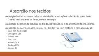 Absorção nos tecidos 
A energia diminui ao passar pelos tecidos devido a absorção e reflexão de parte desta. 
◦ Quanto mais distante da fonte, menor a energia. 
A absorção depende da natureza do tecido, da frequência e da amplitude da onda do US. 
A absorção da energia sonora é maior nos tecidos ricos em proteína e com pouca água. 
◦ Osso: 96% de absorção 
◦ Cartilagem: 68% 
◦ Tendão: 59% 
◦ Pele: 39% 
◦ Músculo 24% 
◦ Gordura 13% 
◦ Sangue: 3% 
 