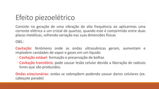 Efeito piezoelétrico 
Consiste na geração de uma vibração de alta frequência ao aplicarmos uma 
corrente elétrica a um cristal de quartzo, quando este é comprimido entre duas 
placas metálicas, sofrendo variação nas suas dimensões físicas 
OBS.: 
Cavitação: fenômeno onde as ondas ultrassônicas geram, aumentam e 
implodem cavidades de vapor e gases em um líquido 
◦ Cavitação estável: formação e preservação de bolhas 
◦ Cavitação transitória: pode causar lesão celular devido a liberação de radicais 
livres que são produzidos. 
Ondas estacionárias: ondas se sobrepõem podendo causar danos celulares (ex. 
cabeçote parado) 
 