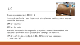US 
Ondas sonoras acima de 20 000 HZ 
Penetração profunda, capaz de produzir alterações nos tecidos por mecanismos 
térmicos e mecânicos. 
1 MHz = traumato 
3 MHz = dermato 
Aparelho é composto de um gerador que produz corrente alternada de alta 
frequência e um transdutor que converte a energia em vibrações. 
ERA: área efetiva de emissão: é de 10 a 20 % menor que o cabeçote 
◦ Entre 5 e 6 cm2 
 