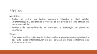 Efeitos 
Mecânico: 
◦ Ondas ao entrar no tecido provocam vibração a nível celular 
(micromassagem), acelerando a velocidade de difusão de íons através da 
membrana celular. 
◦ Aumento da permeabilidade da membrana e aceleração de processos 
osmóticos 
Térmico: 
◦ Quando os tecidos opõem resistência às ondas, é gerada uma energia térmica 
por forte atrito intermolecular ou por agitação do meio eletrolítico dos 
líquidos intersticiais 
 
