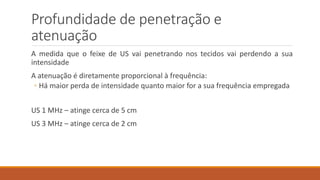 Profundidade de penetração e 
atenuação 
A medida que o feixe de US vai penetrando nos tecidos vai perdendo a sua 
intensidade 
A atenuação é diretamente proporcional à frequência: 
◦ Há maior perda de intensidade quanto maior for a sua frequência empregada 
US 1 MHz – atinge cerca de 5 cm 
US 3 MHz – atinge cerca de 2 cm 
 