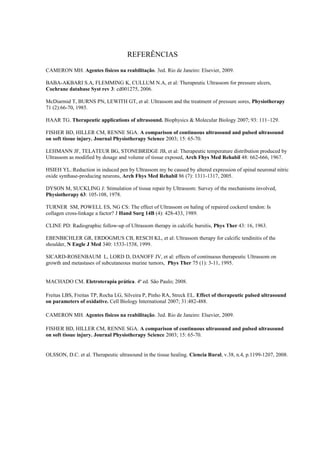 REFERÊNCIAS
CAMERON MH. Agentes físicos na reabilitação. 3ed. Rio de Janeiro: Elsevier, 2009.
BABA-AKBARI S.A, FLEMMING K, CULLUM N.A, et al: Therapeutic Ultrassom for pressure ulcers,
Cochrane database Syst rev 3: cd001275, 2006.
McDiarmid T, BURNS PN, LEWITH GT, et al: Ultrassom and the treatment of pressure sores, Physiotherapy
71 (2):66-70, 1985.
HAAR TG. Therapeutic applications of ultrasound. Biophysics & Molecular Biology 2007; 93: 111–129.
FISHER BD, HILLER CM, RENNE SGA. A comparison of continuous ultrasound and pulsed ultrasound
on soft tissue injury. Journal Physiotherapy Science 2003; 15: 65-70.
LEHMANN JF, TELATEUR BG, STONEBRIDGE JB, et al: Therapeutic temperature distribution produced by
Ultrassom as modified by dosage and volume of tissue exposed, Arch Fhys Med Rehabil 48: 662-666, 1967.
HSIEH YL.:Reduction in induced pen by Ultrassom my be caused by altered expression of spinal neuronal nitric
oxide synthase-producing neurons, Arch Fhys Med Rehabil 86 (7): 1311-1317, 2005.
DYSON M, SUCKLING J: Stimulation of tissue repair by Ultrassom: Survey of the mechanisms involved,
Physiotherapy 63: 105-108, 1978.
TURNER SM, POWELL ES, NG CS: The effect of Ultrassom on haling of repaired cockerel tendon: Is
collagen cross-linkage a factor? J Hand Surg 14B (4): 428-433, 1989.
CLINE PD: Radiographic follow-up of Ultrassom therapy in calcific bursitis, Phys Ther 43: 16, 1963.
EBENBICHLER GR, ERDOGMUS CB, RESCH KL, et al: Ultrassom therapy for calcific tendinitis of the
shoulder, N Engle J Med 340: 1533-1538, 1999.
SICARD-ROSENBAUM L, LORD D, DANOFF JV, et al: effects of continuous therapeutic Ultrassom on
growth and metastases of subcutaneous murine tumors, Phys Ther 75 (1): 3-11, 1995.
MACHADO CM. Eletroterapia prática. 4ª ed. São Paulo; 2008.
Freitas LBS, Freitas TP, Rocha LG, Silveira P, Pinho RA, Streck EL. Effect of therapeutic pulsed ultrasound
on parameters of oxidative. Cell Biology International 2007; 31:482-488.
CAMERON MH. Agentes físicos na reabilitação. 3ed. Rio de Janeiro: Elsevier, 2009.
FISHER BD, HILLER CM, RENNE SGA. A comparison of continuous ultrasound and pulsed ultrasound
on soft tissue injury. Journal Physiotherapy Science 2003; 15: 65-70.
OLSSON, D.C. et al. Therapeutic ultrasound in the tissue healing. Ciencia Rural, v.38, n.4, p.1199-1207, 2008.
 