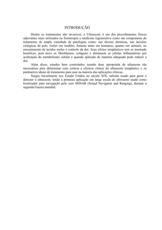 INTRODUÇÃO
Dentre os tratamentos não invasivos, o Ultrassom, é um dos procedimentos físicos
adjuvantes mais utilizados na fisioterapia e medicina regenerativa como um componente do
tratamento de ampla variedade de patologias como: nas úlceras dérmicas, nas incisões
cirúrgicas da pele, lesões em tendões, fraturas tanto em humanos, quanto em animais, no
encurtamento de tecidos moles e controle da dor. Seus efeitos terapêuticos tem se mostrado
benéficos, pois ativa os fibroblastos, colágeno e diminuem as células inflamatórias por
aceleração do metabolismo celular e quando aplicado de maneira adequada pode reduzir a
dor.
Além disso, estudos bem controlados usando dose apropriada de ultrassom são
necessários para determinar com certeza a eficácia clínica do ultrassom terapêutico e os
parâmetros ideais de tratamento para usar na maioria das aplicações clínicas.
Surgiu inicialmente nos Estado Unidos no século XIX, método usado para gerar e
detectar o ultrassom, tendo a primeira aplicação em larga escala de ultrassom usado como
localizador para navegação pelo som SONAR (Sound Navigaton and Ranging), durante a
segunda Guerra mundial.
 