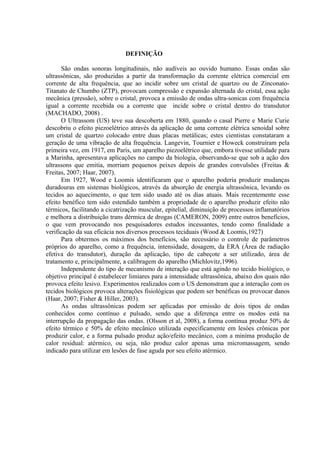DEFINIÇÃO
São ondas sonoras longitudinais, não audíveis ao ouvido humano. Essas ondas são
ultrassônicas, são produzidas a partir da transformação da corrente elétrica comercial em
corrente de alta frequência, que ao incidir sobre um cristal de quartzo ou de Zinconato-
Titanato de Chumbo (ZTP), provocam compressão e expansão alternada do cristal, essa ação
mecânica (pressão), sobre o cristal, provoca a emissão de ondas ultra-sonicas com frequência
igual a corrente recebida ou a corrente que incide sobre o cristal dentro do transdutor
(MACHADO, 2008) .
O Ultrassom (US) teve sua descoberta em 1880, quando o casal Pierre e Marie Curie
descobriu o efeito piezoelétrico através da aplicação de uma corrente elétrica senoidal sobre
um cristal de quartzo colocado entre duas placas metálicas; estes cientistas constataram a
geração de uma vibração de alta frequência. Langevin, Tournier e Howeck construíram pela
primeira vez, em 1917, em Paris, um aparelho piezoelétrico que, embora tivesse utilidade para
a Marinha, apresentava aplicações no campo da biologia, observando-se que sob a ação dos
ultrassons que emitia, morriam pequenos peixes depois de grandes convulsões (Freitas &
Freitas, 2007; Haar, 2007).
Em 1927, Wood e Loomis identificaram que o aparelho poderia produzir mudanças
duradouras em sistemas biológicos, através da absorção de energia ultrassônica, levando os
tecidos ao aquecimento, o que tem sido usado até os dias atuais. Mais recentemente esse
efeito benéfico tem sido estendido também a propriedade de o aparelho produzir efeito não
térmicos, facilitando a cicatrização muscular, epitelial, diminuição de processos inflamatórios
e melhora a distribuição trans dérmica de drogas (CAMERON, 2009) entre outros benefícios,
o que vem provocando nos pesquisadores estudos incessantes, tendo como finalidade a
verificação da sua eficácia nos diversos processos teciduais (Wood & Loomis,1927)
Para obtermos os máximos dos benefícios, são necessário o controle de parâmetros
próprios do aparelho, como a frequência, intensidade, dosagem, da ERA (Área de radiação
efetiva do transdutor), duração da aplicação, tipo de cabeçote a ser utilizado, área de
tratamento e, principalmente, a calibragem do aparelho (Michlovitz,1996).
Independente do tipo de mecanismo de interação que está agindo no tecido biológico, o
objetivo principal é estabelecer limiares para a intensidade ultrassônica, abaixo dos quais não
provoca efeito lesivo. Experimentos realizados com o US demonstram que a interação com os
tecidos biológicos provoca alterações fisiológicas que podem ser benéficas ou provocar danos
(Haar, 2007; Fisher & Hiller, 2003).
As ondas ultrassônicas podem ser aplicadas por emissão de dois tipos de ondas
conhecidos como contínuo e pulsado, sendo que a diferença entre os modos está na
interrupção da propagação das ondas. (Olsson et al, 2008), a forma contínua produz 50% de
efeito térmico e 50% de efeito mecânico utilizada especificamente em lesóes crônicas por
produzir calor, e a forma pulsado produz ação/efeito mecânico, com a miníma produção de
calor residual: atérmico, ou seja, não produz calor apenas uma micromassagem, sendo
indicado para utilizar em lesões de fase aguda por seu efeito atérmico.
 