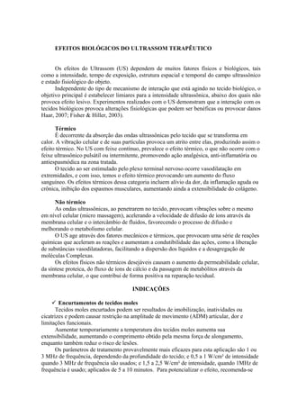 EFEITOS BIOLÓGICOS DO ULTRASSOM TERAPÊUTICO
Os efeitos do Ultrassom (US) dependem de muitos fatores físicos e biológicos, tais
como a intensidade, tempo de exposição, estrutura espacial e temporal do campo ultrassônico
e estado fisiológico do objeto.
Independente do tipo de mecanismo de interação que está agindo no tecido biológico, o
objetivo principal é estabelecer limiares para a intensidade ultrassônica, abaixo dos quais não
provoca efeito lesivo. Experimentos realizados com o US demonstram que a interação com os
tecidos biológicos provoca alterações fisiológicas que podem ser benéficas ou provocar danos
Haar, 2007; Fisher & Hiller, 2003).
Térmico
É decorrente da absorção das ondas ultrassônicas pelo tecido que se transforma em
calor. A vibração celular e de suas partículas provoca um atrito entre elas, produzindo assim o
efeito térmico. No US com feixe contínuo, prevalece o efeito térmico, o que não ocorre com o
feixe ultrassônico pulsátil ou intermitente, promovendo ação analgésica, anti-inflamatória ou
antiespasmódica na zona tratada.
O tecido ao ser estimulado pelo plexo terminal nervoso ocorre vasodilatação em
extremidades, e com isso, temos o efeito térmico provocando um aumento do fluxo
sanguíneo. Os efeitos térmicos dessa categoria incluem alívio da dor, da inflamação aguda ou
crônica, inibição dos espasmos musculares, aumentando ainda a extensibilidade do colágeno.
Não térmico
As ondas ultrassônicas, ao penetrarem no tecido, provocam vibrações sobre o mesmo
em nível celular (micro massagem), acelerando a velocidade de difusão de íons através da
membrana celular e o intercâmbio de fluidos, favorecendo o processo de difusão e
melhorando o metabolismo celular.
O US age através dos fatores mecânicos e térmicos, que provocam uma série de reações
químicas que aceleram as reações e aumentam a condutibilidade das ações, como a liberação
de substâncias vasodilatadoras, facilitando a dispersão dos líquidos e a desagregação de
moléculas Complexas.
Os efeitos físicos não térmicos desejáveis causam o aumento da permeabilidade celular,
da síntese proteica, do fluxo de íons de cálcio e da passagem de metabólitos através da
membrana celular, o que contribui de forma positiva na reparação tecidual.
INDICAÇÕES
 Encurtamentos de tecidos moles
Tecidos moles encurtados podem ser resultados de imobilização, inatividades ou
cicatrizes e podem causar restrição na amplitude de movimento (ADM) articular, dor e
limitações funcionais.
Aumentar temporariamente a temperatura dos tecidos moles aumenta sua
extensibilidade, aumentando o comprimento obtido pela mesma força de alongamento,
enquanto também reduz o risco de lesões.
Os parâmetros de tratamento provavelmente mais eficazes para esta aplicação são 1 ou
3 MHz de frequência, dependendo da profundidade do tecido; e 0,5 a 1 W/cm² de intensidade
quando 3 MHz de frequência são usados; e 1,5 a 2,5 W/cm² de intensidade, quando 1MHz de
frequência é usado; aplicados de 5 a 10 minutos. Para potencializar o efeito, recomenda-se
 