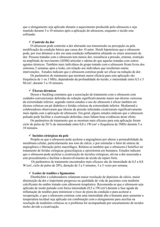 que o alongamento seja aplicado durante o aquecimento produzido pelo ultrassom e seja
mantido durante 5 a 10 minutos após a aplicação do ultrassom, enquanto o tecido esta
esfriando.
 Controle da dor
O ultrassom pode controlar a dor alterando sua transmissão ou percepção ou pela
modificação da condição básica que causa dor. O autor Hsieh hipotetizou que o ultrassom
pode, por isso diminuir a dor em uma condição inflamatória afetando os sinais neuronais de
dor. Pessoas tratadas com o ultrassom tem menos dor, resistência a pressão, eritema, restrição
na amplitude de movimento (ADM) articular e edema do que aquelas tratadas com outros
agentes térmicos. Também mais indivíduos do grupo tratado com o ultrassom ficam livres dos
sintomas 2 semanas após a lesão, em relação aos indivíduos que receberam outras
intervenções. Estudos indicam que o ultrassom continuo pode ser eficaz na redução de dor.
Os parâmetros de tratamento que mostram maior eficácia para esta aplicação são
frequência de 1 ou 3 MHz, dependendo da profundidade do tecido, e intensidade entre 0,5 e 3
M/cm², durante 3 a 10 minutos.
 Úlceras dérmicas
Dyson e Suckling constatou que a associação de tratamento com o ultrassom com
cuidados convencionais deferidas de redução significativamente maior nas úlceras varicosas
da extremidade inferior, segundo outros estudos o uso do ultrassom é eficaz também em
úlceras crônicas em pé diabético e feridas crônicas da extremidade inferior. Mcdiarmid e
colaboradores observaram que úlceras de pressão infectadas cicatrizaram significativamente
mais rápida com a aplicação de ultrassom. Em geral, alguns estudos indicam que o ultrassom
pulsado pode facilitar a cicatrização deferidas, mais faltam boas evidências deste efeito.
Os parâmetros de tratamento que se mostram mais eficazes para esta aplicação foram
ciclo de pulso de 20 % de intensidade entre 0,8 e 1W/cm² e frequência de 3MHz durante 5 a
10 minutos.
 Incisões cirúrgicas da pele
Propõe-se que o ultrassom pode acelerar a angiogênese por alterar a permeabilidade da
membrana celular, particularmente aos íons de cálcio, e por estimular o fator de síntese de
angiogênico e liberação pelos macrófagos. Relatou-se também que o ultrassom é benéfico no
tratamento de feridas cirúrgicas ginecológicas e episiotomia em humanos. Estudos indicam
que o ultrassom pode acelerar a cicatrização de incisões cirúrgicas, aliviar a dor associada a
este procedimento e facilitar o desenvolvimento de tecido de reparo forte.
Os parâmetros de tratamento encontrados mais eficazes são de intensidade de 0,5 a 0,8
W/cm², ciclo de pulso de 20%, duração de 3 a 5 minutos, 3 a 5 vezes por semana.
 Lesões de tendões e ligamentos
Ebenbichler e colaboradores relataram maior resolução de depósitos de cálcio, maior
diminuição da dor e importante progresso na qualidade de vida de pacientes com tendinite
calcificante do ombro tratado com ultrassom terapêutico. Recomenda-se que o ultrassom seja
aplicado de modo pulsado com baixa intensidade (0,5 a 1W/cm²) durante a fase aguda da
inflamação de tendões para minimizar o risco de piora da condição e para acelerar a
recuperação, e que o ultrassom continue com uma intensidade alta o bastante para aumentar a
temperatura tecidual seja aplicado em combinação com o alongamento para auxiliar na
resolução de tendinites crônicas se o problema for acompanhado por encurtamento de tecidos
moles devido a cicatrização.
 