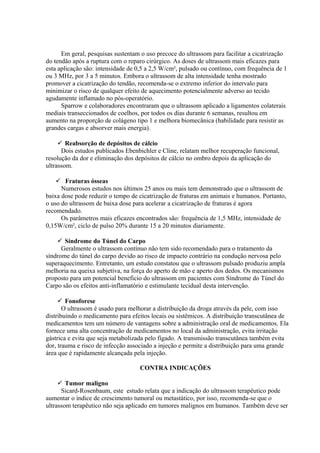 Em geral, pesquisas sustentam o uso precoce do ultrassom para facilitar a cicatrização
do tendão após a ruptura com o reparo cirúrgico. As doses de ultrassom mais eficazes para
esta aplicação são: intensidade de 0,5 a 2,5 W/cm², pulsado ou contínuo, com frequência de 1
ou 3 MHz, por 3 a 5 minutos. Embora o ultrassom de alta intensidade tenha mostrado
promover a cicatrização do tendão, recomenda-se o extremo inferior do intervalo para
minimizar o risco de qualquer efeito de aquecimento potencialmente adverso ao tecido
agudamente inflamado no pós-operatório.
Sparrow e colaboradores encontraram que o ultrassom aplicado a ligamentos colaterais
mediais transeccionados de coelhos, por todos os dias durante 6 semanas, resultou em
aumento na proporção de colágeno tipo 1 e melhora biomecânica (habilidade para resistir as
grandes cargas e absorver mais energia).
 Reabsorção de depósitos de cálcio
Dois estudos publicados Ebenbichler e Cline, relatam melhor recuperação funcional,
resolução da dor e eliminação dos depósitos de cálcio no ombro depois da aplicação do
ultrassom.
 Fraturas ósseas
Numerosos estudos nos últimos 25 anos ou mais tem demonstrado que o ultrassom de
baixa dose pode reduzir o tempo de cicatrização de fraturas em animais e humanos. Portanto,
o uso do ultrassom de baixa dose para acelerar a cicatrização de fraturas é agora
recomendado.
Os parâmetros mais eficazes encontrados são: frequência de 1,5 MHz, intensidade de
0,15W/cm², ciclo de pulso 20% durante 15 a 20 minutos diariamente.
 Síndrome do Túnel do Carpo
Geralmente o ultrassom contínuo não tem sido recomendado para o tratamento da
síndrome do túnel do carpo devido ao risco de impacto contrário na condução nervosa pelo
superaquecimento. Entretanto, um estudo constatou que o ultrassom pulsado produziu ampla
melhoria na queixa subjetiva, na força do aperto de mão e aperto dos dedos. Os mecanismos
proposto para um potencial beneficio do ultrassom em pacientes com Síndrome do Túnel do
Carpo são os efeitos anti-inflamatório e estimulante tecidual desta intervenção.
 Fonoforese
O ultrassom é usado para melhorar a distribuição da droga através da pele, com isso
distribuindo o medicamento para efeitos locais ou sistêmicos. A distribuição transcutânea de
medicamentos tem um número de vantagens sobre a administração oral de medicamentos. Ela
fornece uma alta concentração de medicamentos no local da administração, evita irritação
gástrica e evita que seja metabolizada pelo fígado. A transmissão transcutânea também evita
dor, trauma e risco de infecção associado a injeção e permite a distribuição para uma grande
área que é rapidamente alcançada pela injeção.
CONTRA INDICAÇÕES
 Tumor maligno
Sicard-Rosenbaum, este estudo relata que a indicação do ultrassom terapêutico pode
aumentar o índice de crescimento tumoral ou metastático, por isso, recomenda-se que o
ultrassom terapêutico não seja aplicado em tumores malignos em humanos. Também deve ser
 