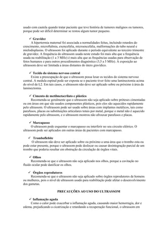 usado com cautela quando tratar paciente que teve história de tumores malignos ou tumores,
porque pode ser difícil determinar se restou algum tumor pequeno.
 Gravidez
A hipertermia maternal foi associada a normalidades feitas, incluindo retardos do
crescimento, microftalmia, exencefalia, microencefalia, malformações do tubo neural e
mielodisplasias. O ultrassom foi aplicado durante o período equivalente ao terceiro trimestre
de gravidez. A frequência do ultrassom usada neste estudo foi mais alta que a frequência
usada na reabilitação (1 a 3 MHz) é mais alta que as frequências usadas para observação de
fetos humanos e para outros procedimentos diagnóstico (3,5 a 5 MHz). A exposição ao
ultrassom deve ser limitada a áreas distantes do útero gravídico.
 Tecido do sistema nervoso central
Existe a preocupação de que o ultrassom possa lesar os tecidos do sistema nervoso
central. A medula espinal pode ser exposta se o paciente tiver feito uma laminectomia acima
do nível de L2. Em tais casos, o ultrassom não deve ser aplicado sobre ou próximo à área da
laminectomia.
 Cimento de metilmetacrilato e plástico
Recomenda-se geralmente que o ultrassom não seja aplicado sobre próteses cimentadas
ou em áreas em que são usados componentes plásticos, pois eles são aquecidos rapidamente
pelo ultrassom. O ultrassom pode ser usado sobre áreas com implantes metálicos, tais como
parafusos, placas ou substituições articulares totais por metal, porque o metal não é aquecido
rapidamente pelo ultrassom, e o ultrassom mostrou não afrouxar parafusos e placas.
 Marcapasso
O ultrassom pode esquentar o marcapasso ou interferir no seu circuito elétrico. O
ultrassom pode ser aplicados em outras áreas de pacientes com marcapasso.
 Tromboflebite
O ultrassom não deve ser aplicado sobre ou próximo a uma área que o trombo esta ou
pode estar presente, porque o ultrassom pode deslocar ou causar desintegração parcial de um
trombo que poderia resultar em obstrução da circulação de órgãos vitais.
 Olhos
Recomenda-se que o ultrassom não seja aplicado nos olhos, porque a cavitação no
fluido ocular pode danificar os olhos.
 Órgãos reprodutores
Recomenda-se que o ultrassom não seja aplicado sobre órgãos reprodutores de homens
ou mulheres, pois o nível de ultrassom usado para reabilitação pode afetar o desenvolvimento
dos gametas.
PRECAUÇÕES AO USO DO ULTRASSOM
 Inflamação aguda
Como o calor pode exacerbar a inflamação aguda, causando maior hemorragia, dor e
edema, prejudicando a cicatrização e retardando a recuperação funcional, o ultrassom em
 